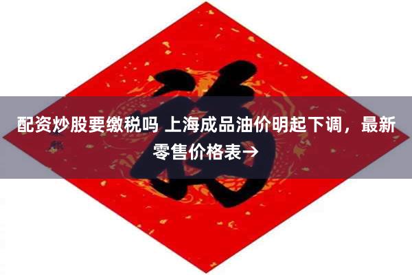 配资炒股要缴税吗 上海成品油价明起下调，最新零售价格表→