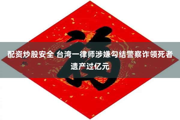 配资炒股安全 台湾一律师涉嫌勾结警察诈领死者遗产过亿元