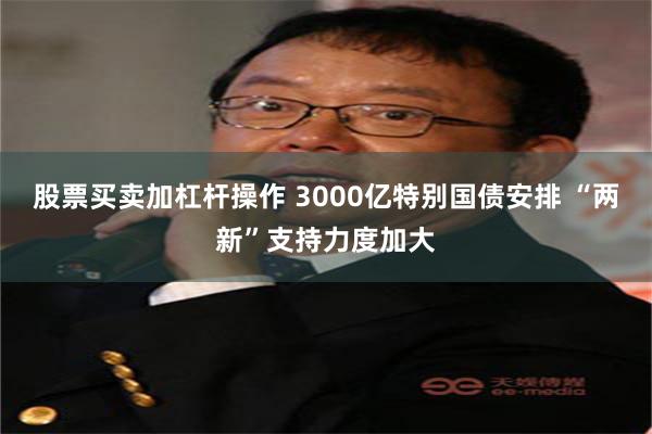股票买卖加杠杆操作 3000亿特别国债安排 “两新”支持力度加大