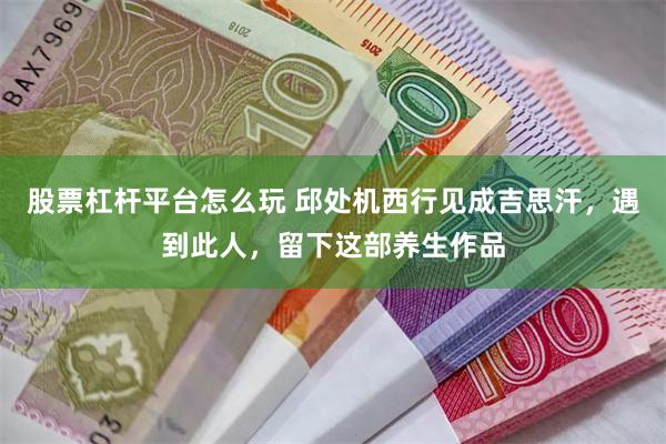 股票杠杆平台怎么玩 邱处机西行见成吉思汗，遇到此人，留下这部养生作品
