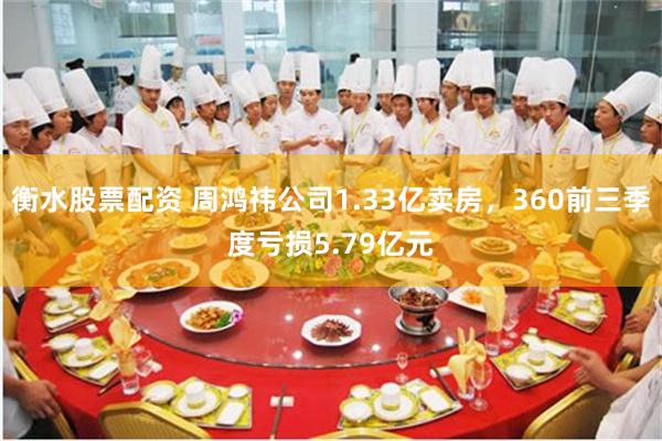 衡水股票配资 周鸿祎公司1.33亿卖房，360前三季度亏损5.79亿元