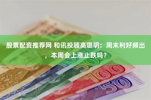 股票配资推荐网 和讯投顾高璐明：周末利好频出，本周会上涨止跌吗？