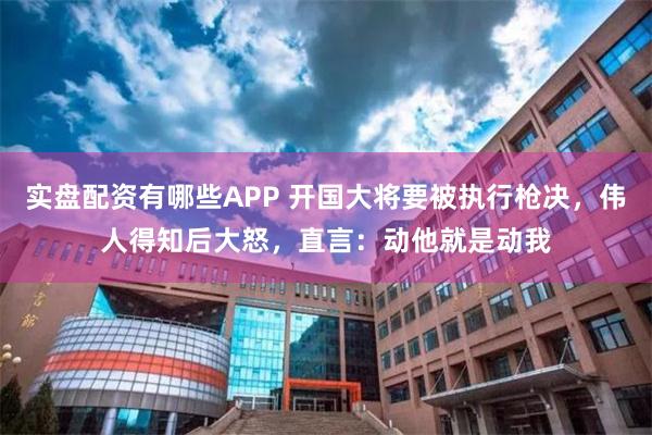 实盘配资有哪些APP 开国大将要被执行枪决，伟人得知后大怒，直言：动他就是动我