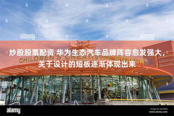 炒股股票配资 华为生态汽车品牌阵容愈发强大，关于设计的短板逐渐体现出来