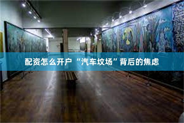 配资怎么开户 “汽车坟场”背后的焦虑