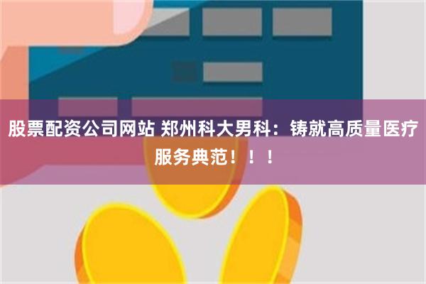 股票配资公司网站 郑州科大男科：铸就高质量医疗服务典范！！！