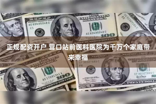 正规配资开户 营口站前医科医院为千万个家庭带来幸福