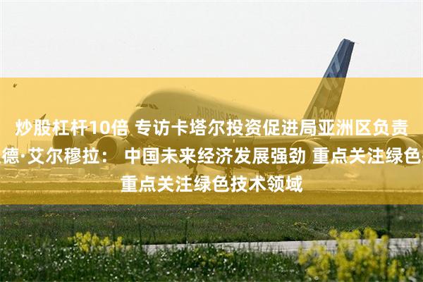 炒股杠杆10倍 专访卡塔尔投资促进局亚洲区负责人默罕默德·艾尔穆拉： 中国未来经济发展强劲 重点关注绿色技术领域