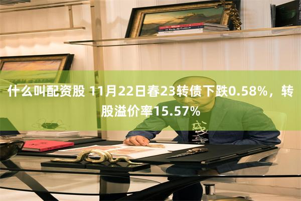 什么叫配资股 11月22日春23转债下跌0.58%，转股溢价率15.57%