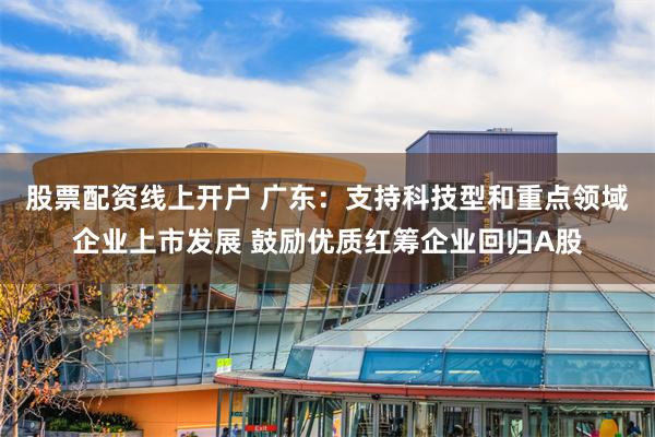 股票配资线上开户 广东：支持科技型和重点领域企业上市发展 鼓励优质红筹企业回归A股