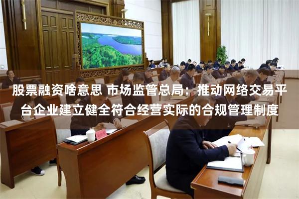 股票融资啥意思 市场监管总局：推动网络交易平台企业建立健全符合经营实际的合规管理制度