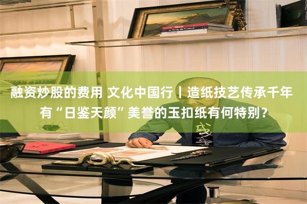 融资炒股的费用 文化中国行丨造纸技艺传承千年 有“日鉴天颜”美誉的玉扣纸有何特别？
