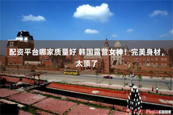 配资平台哪家质量好 韩国露营女神！完美身材，太顶了