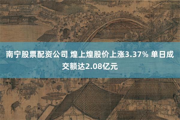 南宁股票配资公司 煌上煌股价上涨3.37% 单日成交额达2.08亿元