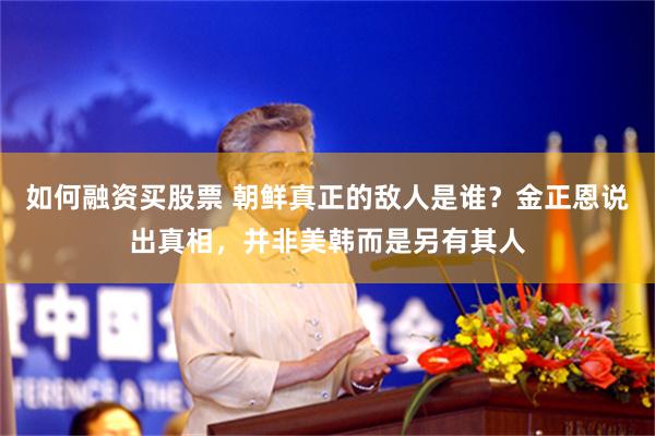如何融资买股票 朝鲜真正的敌人是谁？金正恩说出真相，并非美韩而是另有其人