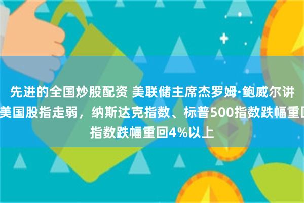 先进的全国炒股配资 美联储主席杰罗姆·鲍威尔讲话期间，美国股指走弱，纳斯达克指数、标普500指数跌幅重回4%以上