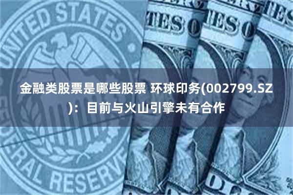 金融类股票是哪些股票 环球印务(002799.SZ)：目前与火山引擎未有合作