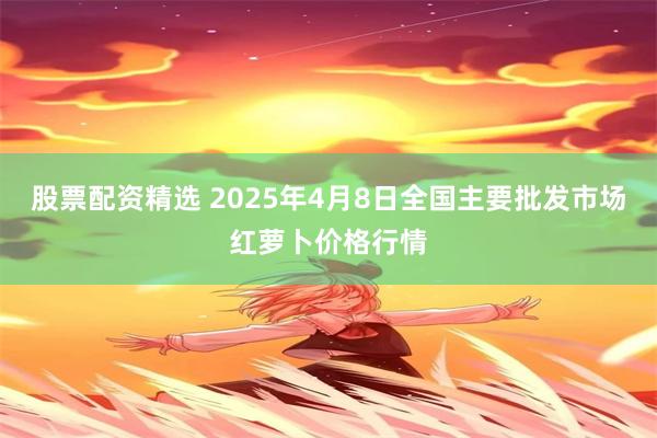 股票配资精选 2025年4月8日全国主要批发市场红萝卜价格行情