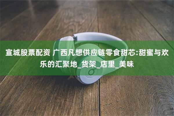 宣城股票配资 广西凡想供应链零食甜芯:甜蜜与欢乐的汇聚地_货架_店里_美味