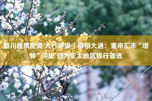 四川股票配资 大行评级｜摩根大通：重申汇丰“增持”评级 仍为亚太地区银行首选