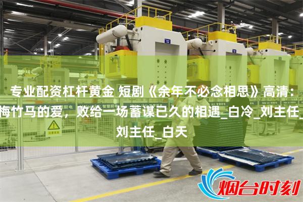 专业配资杠杆黄金 短剧《余年不必念相思》高清：当青梅竹马的爱，败给一场蓄谋已久的相遇_白冷_刘主任_白天
