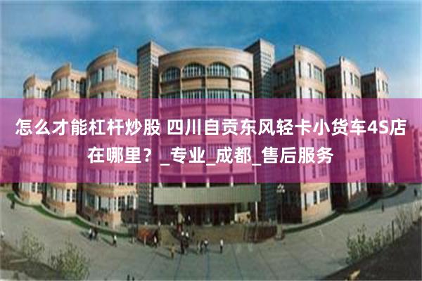 怎么才能杠杆炒股 四川自贡东风轻卡小货车4S店在哪里？_专业_成都_售后服务