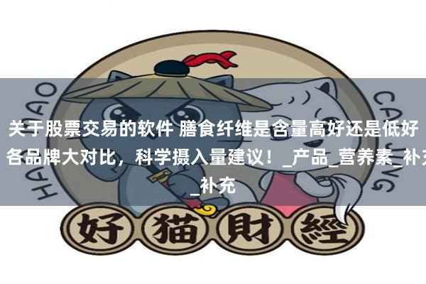 关于股票交易的软件 膳食纤维是含量高好还是低好？各品牌大对比，科学摄入量建议！_产品_营养素_补充