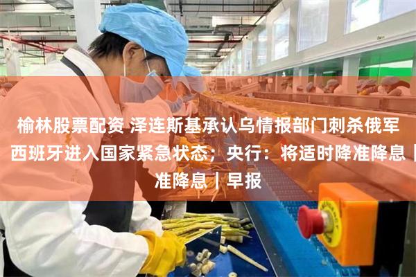 榆林股票配资 泽连斯基承认乌情报部门刺杀俄军高官；西班牙进入国家紧急状态；央行：将适时降准降息｜早报