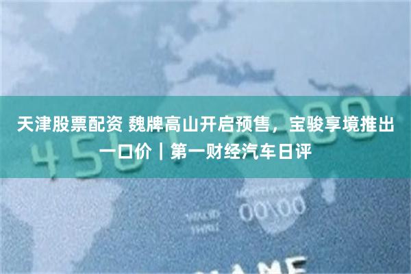 天津股票配资 魏牌高山开启预售，宝骏享境推出一口价｜第一财经汽车日评