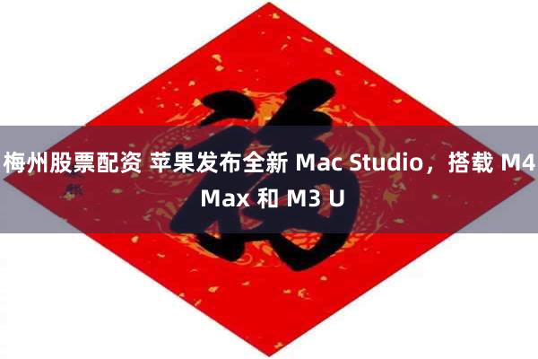 梅州股票配资 苹果发布全新 Mac Studio，搭载 M4 Max 和 M3 U