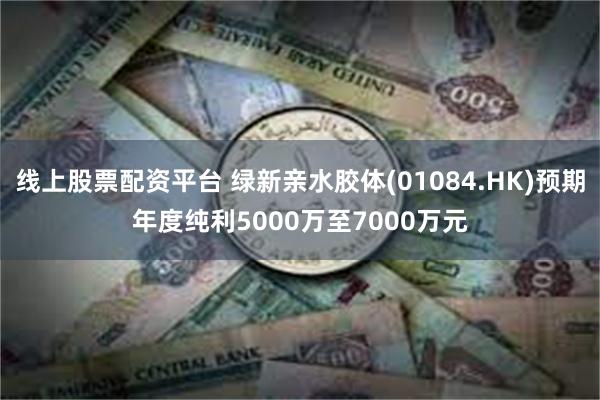 线上股票配资平台 绿新亲水胶体(01084.HK)预期年度纯利5000万至7000万元