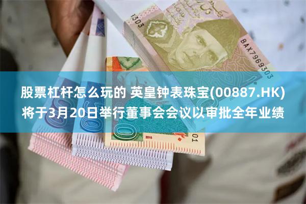 股票杠杆怎么玩的 英皇钟表珠宝(00887.HK)将于3月20日举行董事会会议以审批全年业绩