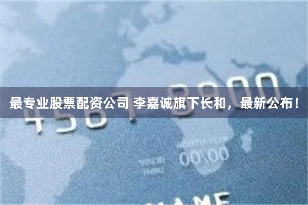 最专业股票配资公司 李嘉诚旗下长和，最新公布！
