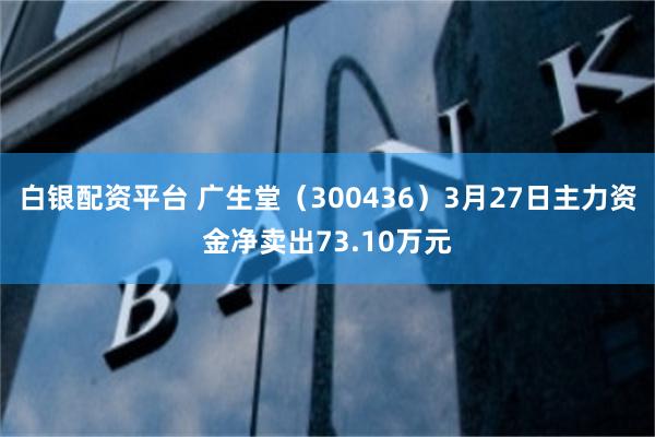 白银配资平台 广生堂（300436）3月27日主力资金净卖出73.10万元