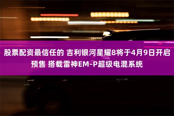 股票配资最信任的 吉利银河星耀8将于4月9日开启预售 搭载雷神EM-P超级电混系统