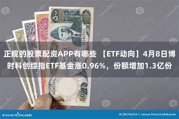 正规的股票配资APP有哪些 【ETF动向】4月8日博时科创综指ETF基金涨0.96%，份额增加1.3亿份