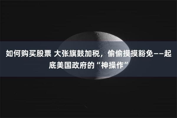 如何购买股票 大张旗鼓加税，偷偷摸摸豁免——起底美国政府的“神操作”