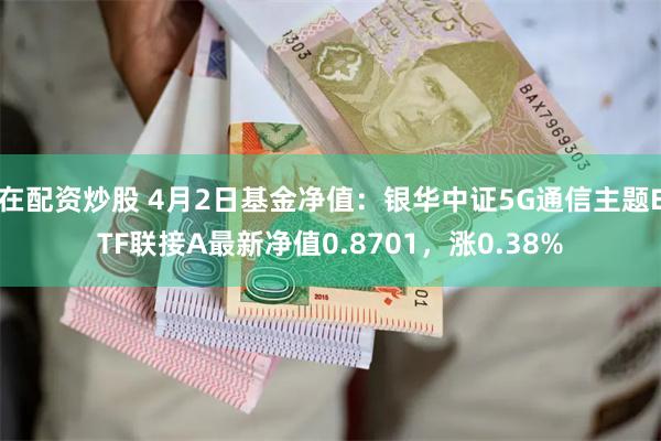 在配资炒股 4月2日基金净值：银华中证5G通信主题ETF联接A最新净值0.8701，涨0.38%