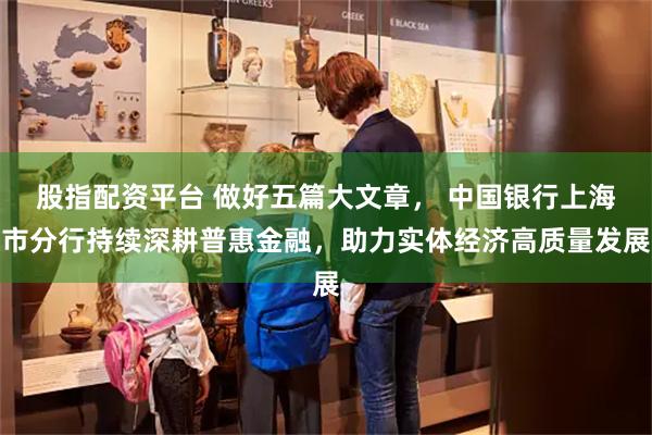股指配资平台 做好五篇大文章， 中国银行上海市分行持续深耕普惠金融，助力实体经济高质量发展