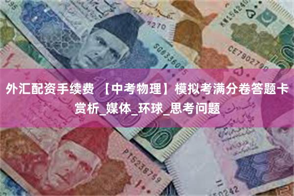 外汇配资手续费 【中考物理】模拟考满分卷答题卡赏析_媒体_环球_思考问题
