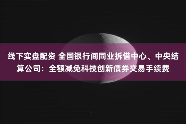 线下实盘配资 全国银行间同业拆借中心、中央结算公司：全额减免科技创新债券交易手续费