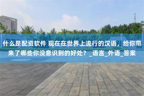 什么是配资软件 现在在世界上流行的汉语，给你带来了哪些你没意识到的好处？_语言_外语_答案