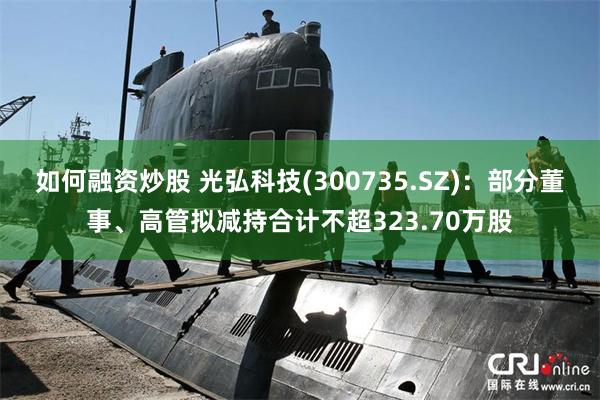 如何融资炒股 光弘科技(300735.SZ)：部分董事、高管拟减持合计不超323.70万股