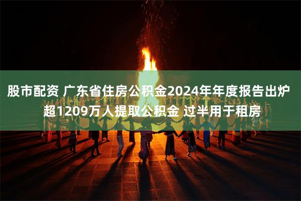 股市配资 广东省住房公积金2024年年度报告出炉  超1209万人提取公积金 过半用于租房
