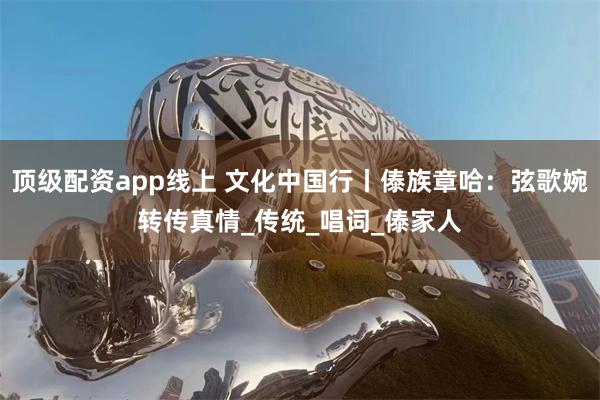 顶级配资app线上 文化中国行丨傣族章哈：弦歌婉转传真情_传统_唱词_傣家人