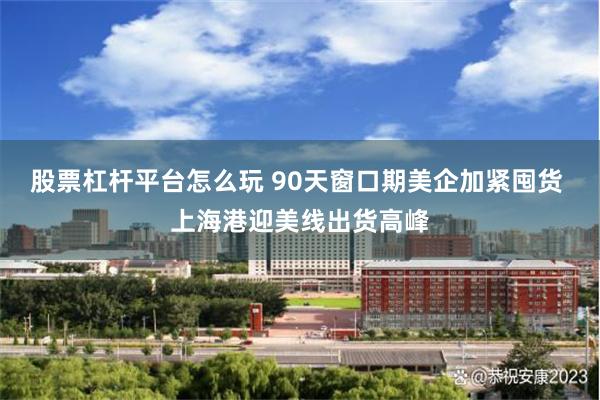 股票杠杆平台怎么玩 90天窗口期美企加紧囤货 上海港迎美线出货高峰