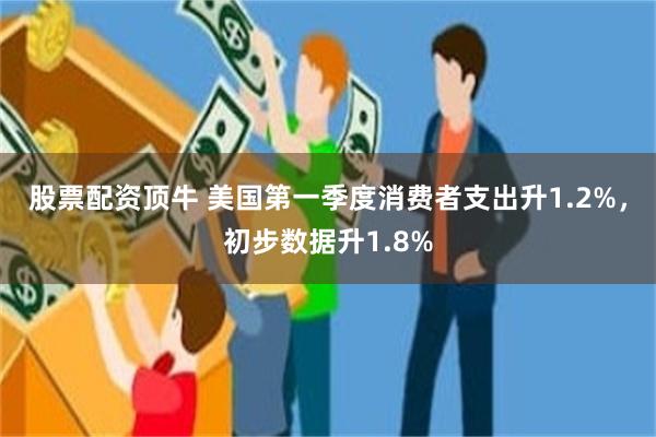 股票配资顶牛 美国第一季度消费者支出升1.2%，初步数据升1.8%