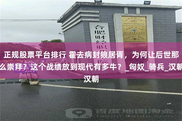 正规股票平台排行 霍去病封狼居胥，为何让后世那么崇拜？这个战绩放到现代有多牛？_匈奴_骑兵_汉朝