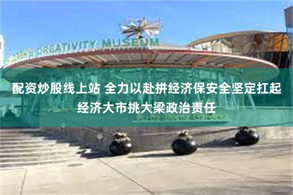 配资炒股线上站 全力以赴拼经济保安全坚定扛起经济大市挑大梁政治责任