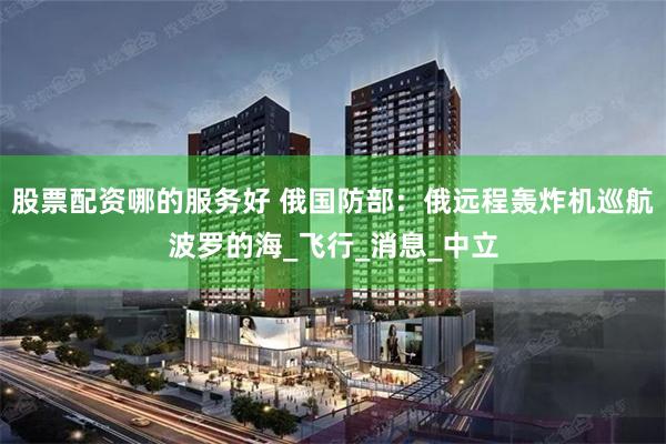 股票配资哪的服务好 俄国防部：俄远程轰炸机巡航波罗的海_飞行_消息_中立